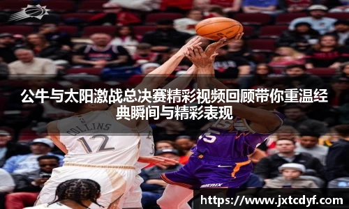 公牛与太阳激战总决赛精彩视频回顾带你重温经典瞬间与精彩表现